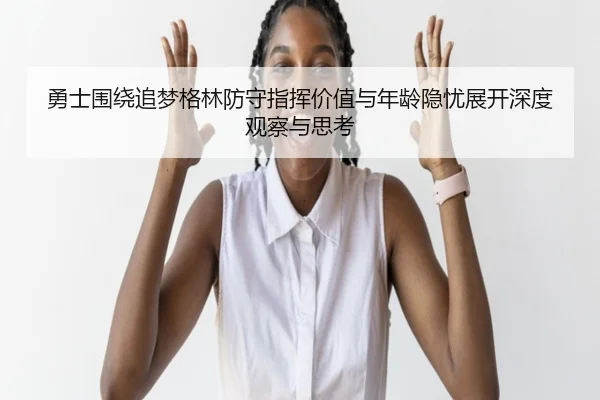 勇士围绕追梦格林防守指挥价值与年龄隐忧展开深度观察与思考