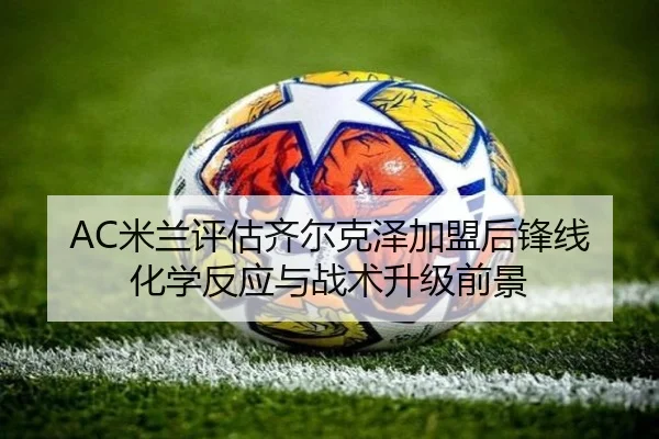 AC米兰评估齐尔克泽加盟后锋线化学反应与战术升级前景