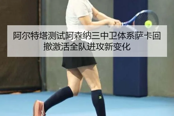 阿尔特塔测试阿森纳三中卫体系萨卡回撤激活全队进攻新变化
